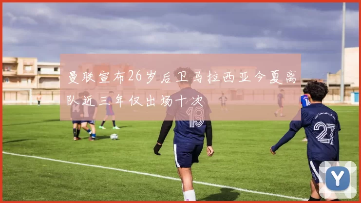 曼联宣布26岁后卫马拉西亚今夏离队近三年仅出场十次