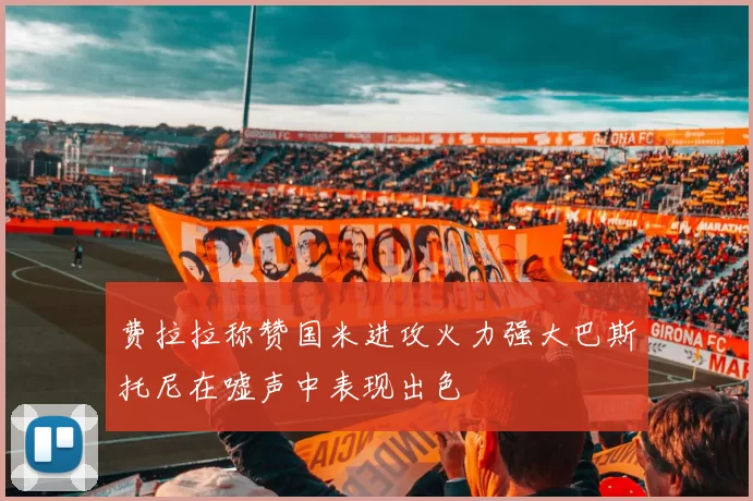 费拉拉称赞国米进攻火力强大巴斯托尼在嘘声中表现出色