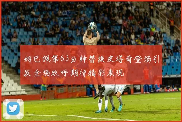 姆巴佩第63分钟替换皮塔奇登场引发全场欢呼期待精彩表现
