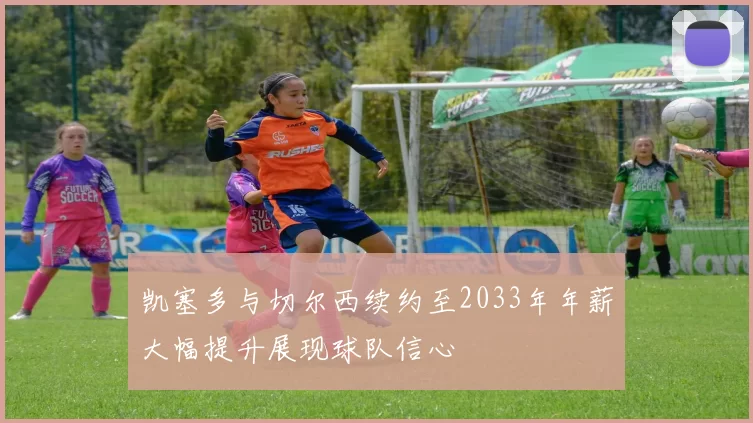 凯塞多与切尔西续约至2033年年薪大幅提升展现球队信心