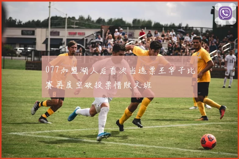 077加盟湖人后首次当选票王华子比赛再度空砍投票惜败文班