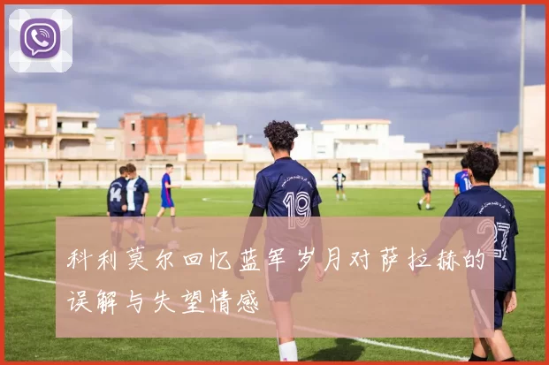 科利莫尔回忆蓝军岁月对萨拉赫的误解与失望情感