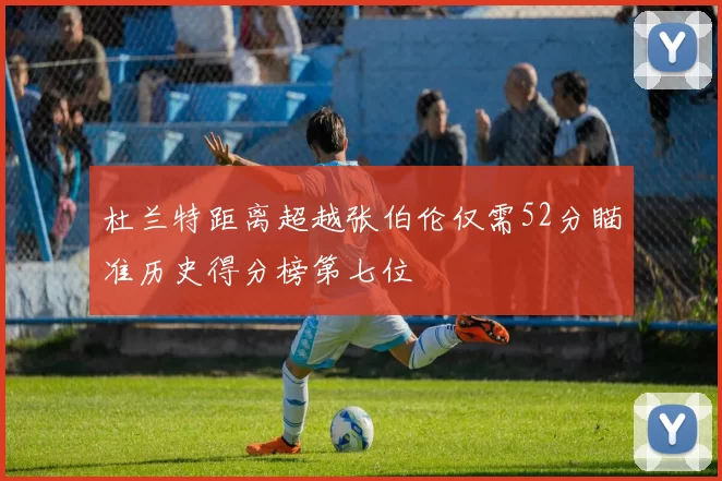 杜兰特距离超越张伯伦仅需52分瞄准历史得分榜第七位