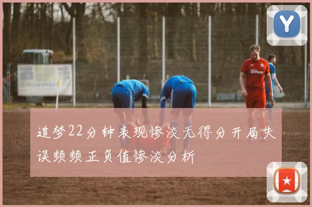 追梦22分钟表现惨淡无得分开局失误频频正负值惨淡分析
