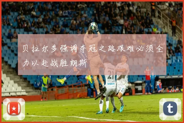 贝拉尔多强调夺冠之路艰难必须全力以赴战胜朗斯