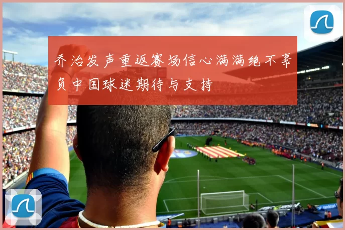 乔治发声重返赛场信心满满绝不辜负中国球迷期待与支持