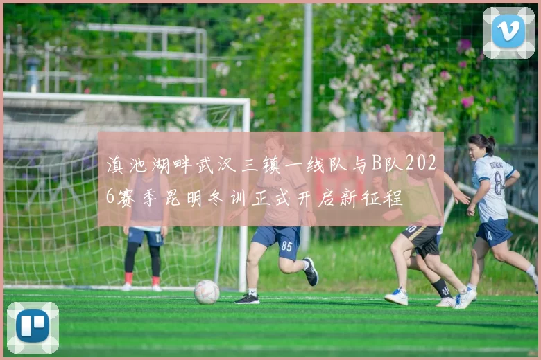 滇池湖畔武汉三镇一线队与B队2026赛季昆明冬训正式开启新征程