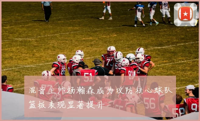 混音主帅杨瀚森成为攻防核心球队篮板表现显著提升