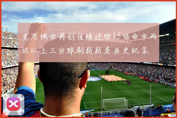 克尼佩尔再创佳绩连续15场命中两记以上三分球刷新新秀历史纪录