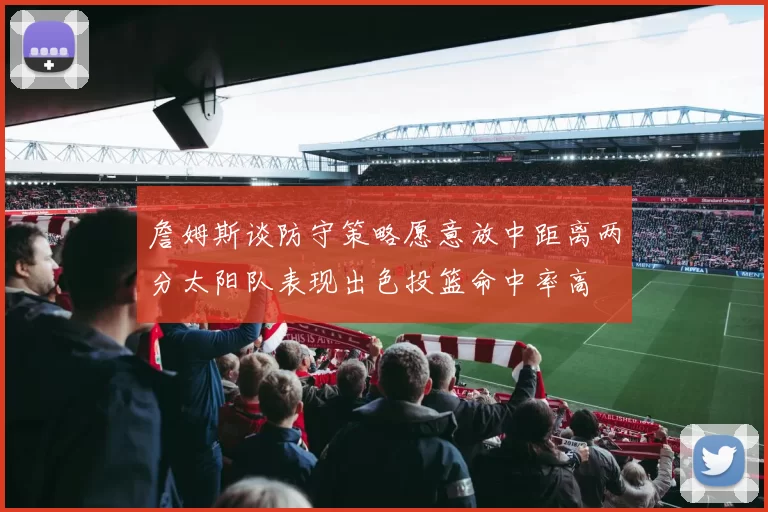 詹姆斯谈防守策略愿意放中距离两分太阳队表现出色投篮命中率高