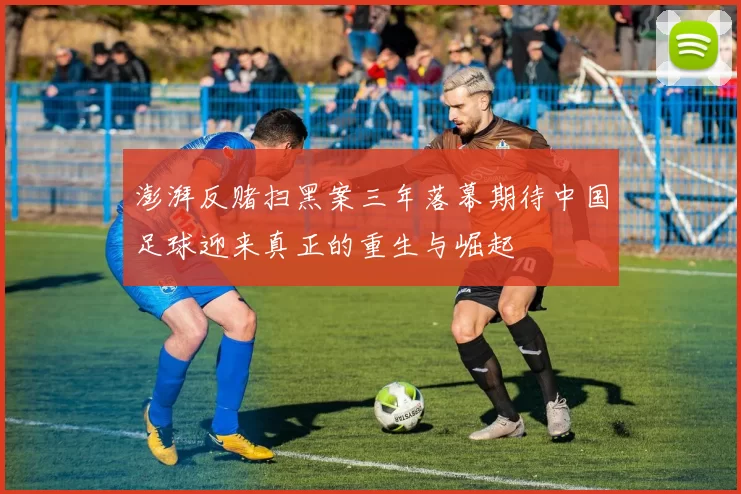 澎湃反赌扫黑案三年落幕期待中国足球迎来真正的重生与崛起