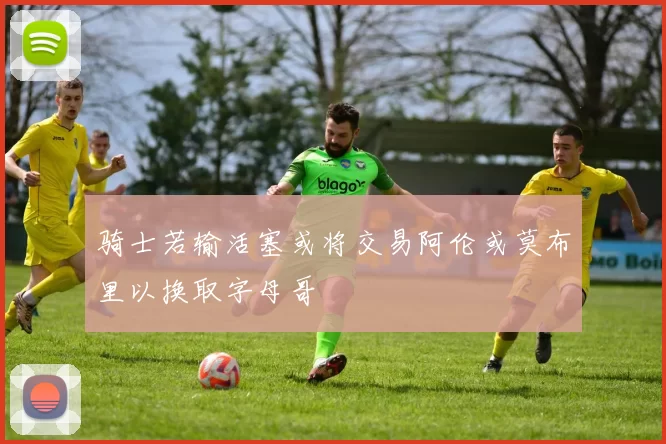 骑士若输活塞或将交易阿伦或莫布里以换取字母哥