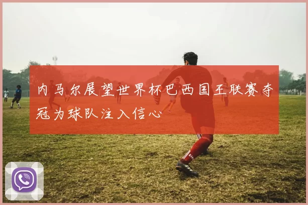 内马尔展望世界杯巴西国王联赛夺冠为球队注入信心